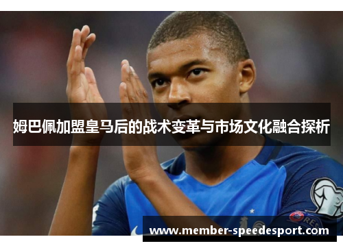 姆巴佩加盟皇马后的战术变革与市场文化融合探析 姆巴佩加盟皇马后的战术变革与市场文化融合探析