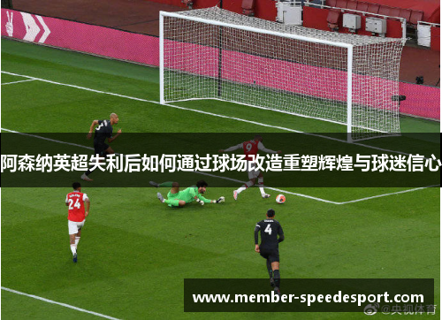 阿森纳英超失利后如何通过球场改造重塑辉煌与球迷信心 阿森纳英超失利后如何通过球场改造重塑辉煌与球迷信心
