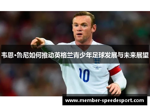 韦恩·鲁尼如何推动英格兰青少年足球发展与未来展望